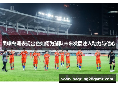 吴曦冬训表现出色如何为球队未来发展注入动力与信心