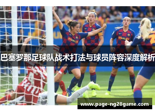 巴塞罗那足球队战术打法与球员阵容深度解析 巴塞罗那足球队战术打法与球员阵容深度解析