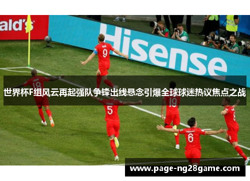 世界杯F组风云再起强队争锋出线悬念引爆全球球迷热议焦点之战