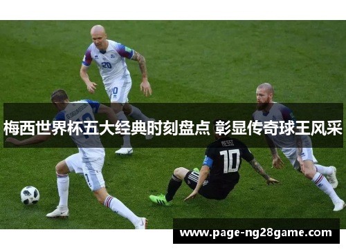 梅西世界杯五大经典时刻盘点 彰显传奇球王风采