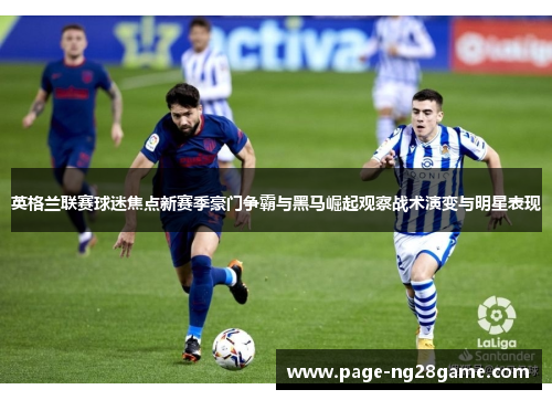 英格兰联赛球迷焦点新赛季豪门争霸与黑马崛起观察战术演变与明星表现