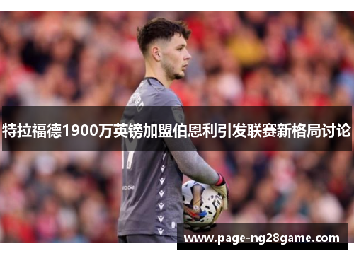 特拉福德1900万英镑加盟伯恩利引发联赛新格局讨论 特拉福德1900万英镑加盟伯恩利引发联赛新格局讨论